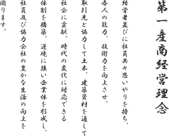 第一産商経営理念 経営者並びに社員共々思いやりを持ち、各人の能力、技術力を向上させ、取引先と協力して土木、建築資材を通して社会に貢献、時代の変化に対応できる体制を構築、逆境に強い企業体を形成し、社員及び協力会社の豊かな生活の向上を図ります。